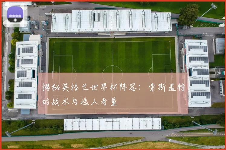 揭秘英格兰世界杯阵容:索斯盖特的战术与选人考量
